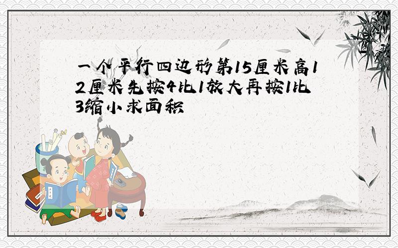 一个平行四边形第15厘米高12厘米先按4比1放大再按1比3缩小求面积