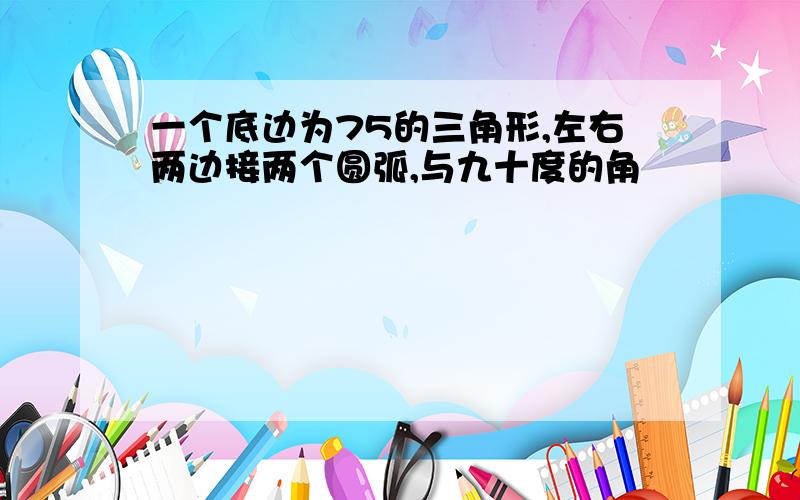 一个底边为75的三角形,左右两边接两个圆弧,与九十度的角