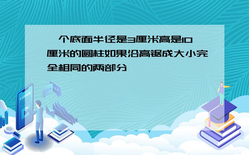 一个底面半径是3厘米高是10厘米的圆柱如果沿高锯成大小完全相同的两部分