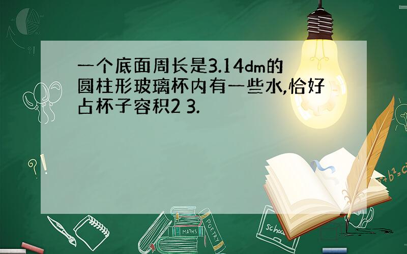 一个底面周长是3.14dm的圆柱形玻璃杯内有一些水,恰好占杯子容积2 3.