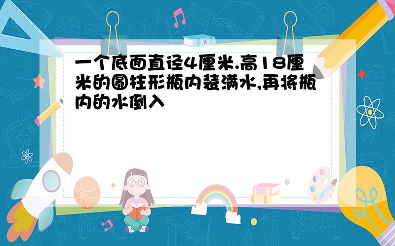 一个底面直径4厘米.高18厘米的圆柱形瓶内装满水,再将瓶内的水倒入