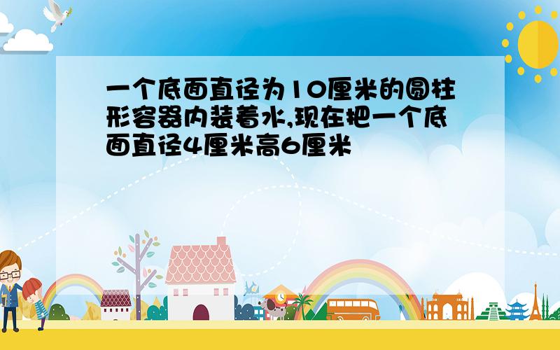 一个底面直径为10厘米的圆柱形容器内装着水,现在把一个底面直径4厘米高6厘米