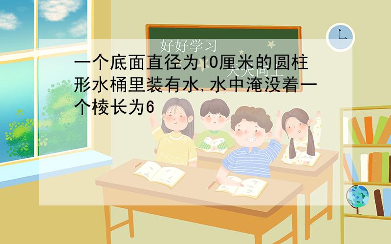 一个底面直径为10厘米的圆柱形水桶里装有水,水中淹没着一个棱长为6