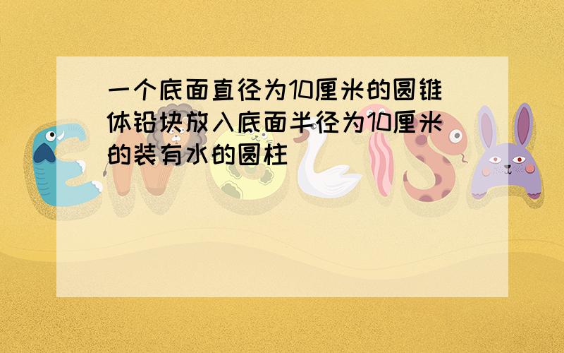 一个底面直径为10厘米的圆锥体铅块放入底面半径为10厘米的装有水的圆柱