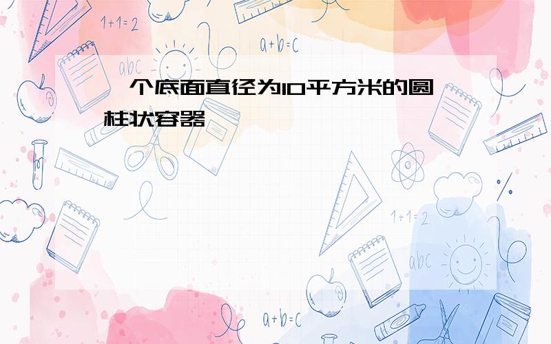 一个底面直径为10平方米的圆柱状容器