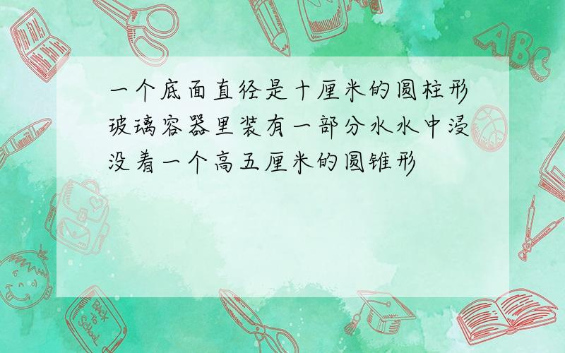 一个底面直径是十厘米的圆柱形玻璃容器里装有一部分水水中浸没着一个高五厘米的圆锥形