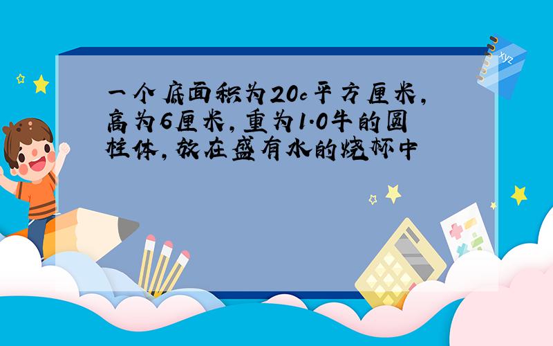 一个底面积为20c平方厘米,高为6厘米,重为1.0牛的圆柱体,放在盛有水的烧杯中