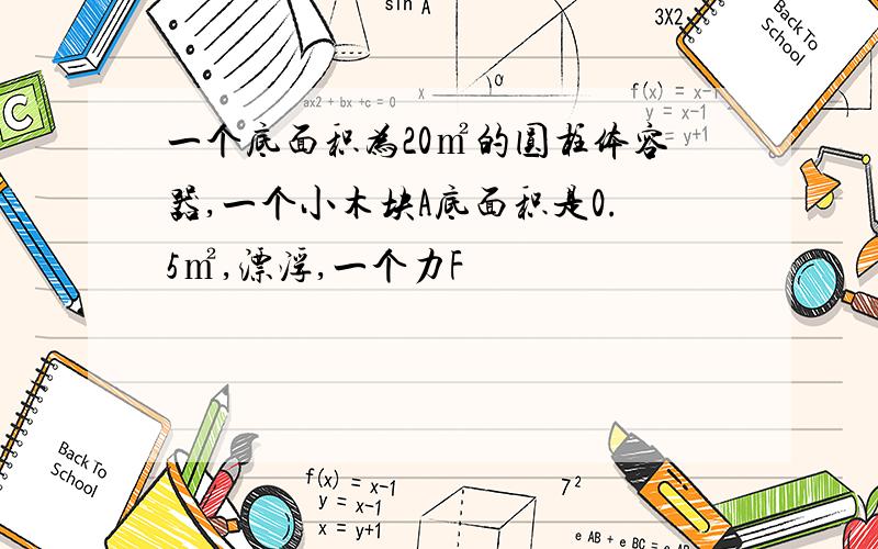 一个底面积为20㎡的圆柱体容器,一个小木块A底面积是0.5㎡,漂浮,一个力F