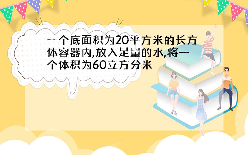 一个底面积为20平方米的长方体容器内,放入足量的水,将一个体积为60立方分米