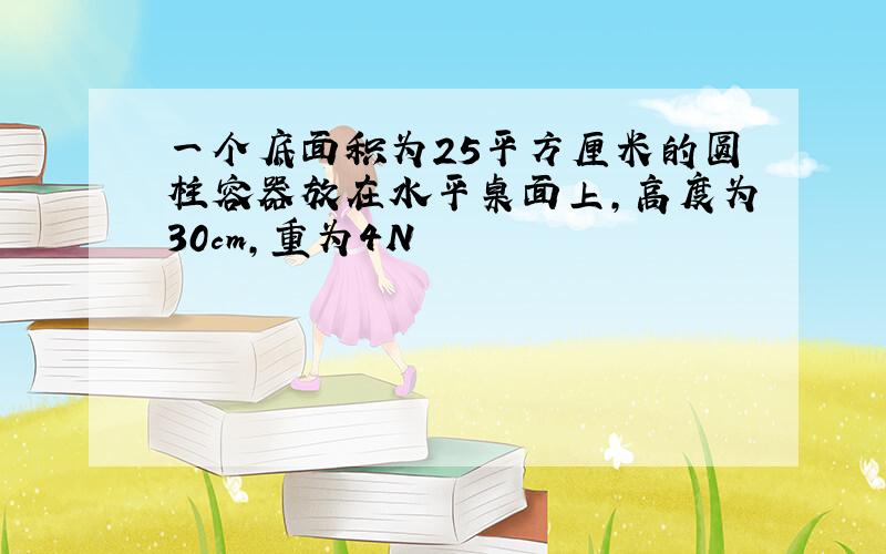 一个底面积为25平方厘米的圆柱容器放在水平桌面上,高度为30cm,重为4N