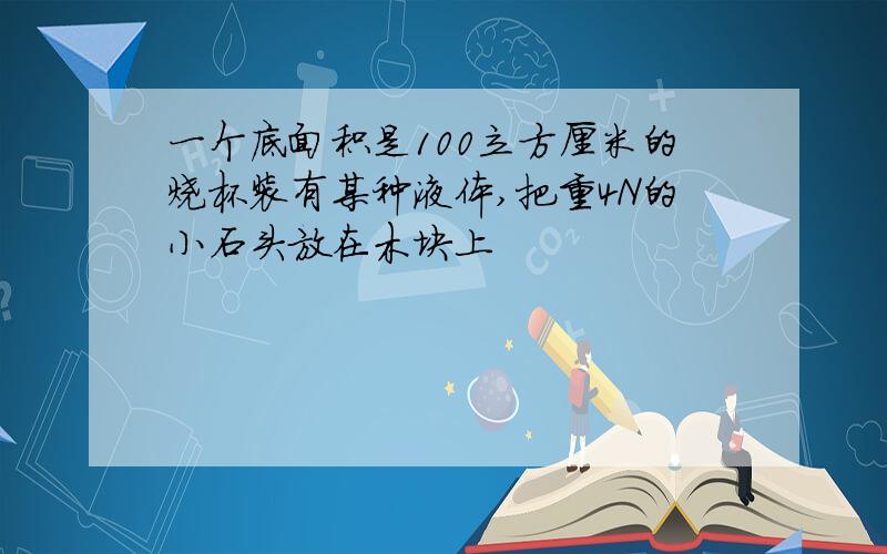 一个底面积是100立方厘米的烧杯装有某种液体,把重4N的小石头放在木块上