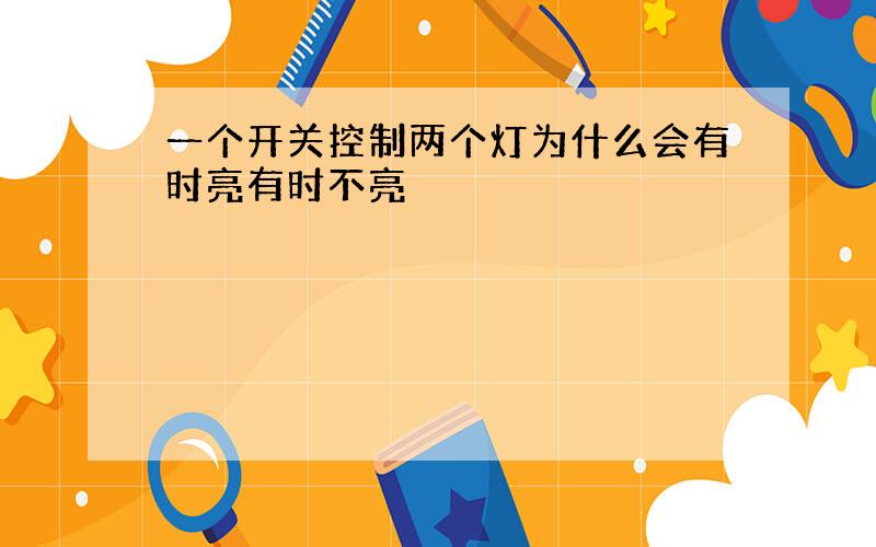 一个开关控制两个灯为什么会有时亮有时不亮