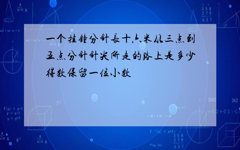 一个挂钟分针长十六米从三点到五点分针针尖所走的路上是多少得数保留一位小数