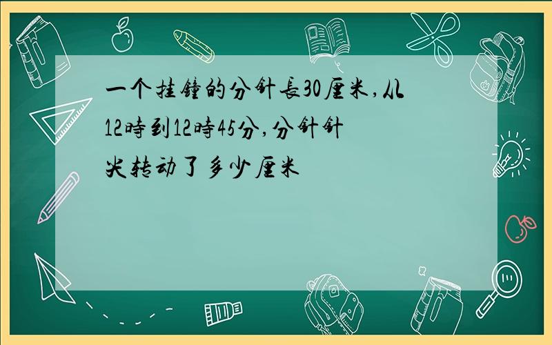 一个挂钟的分针长30厘米,从12时到12时45分,分针针尖转动了多少厘米