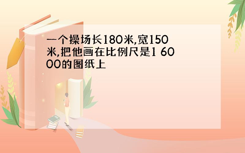 一个操场长180米,宽150米,把他画在比例尺是1 6000的图纸上