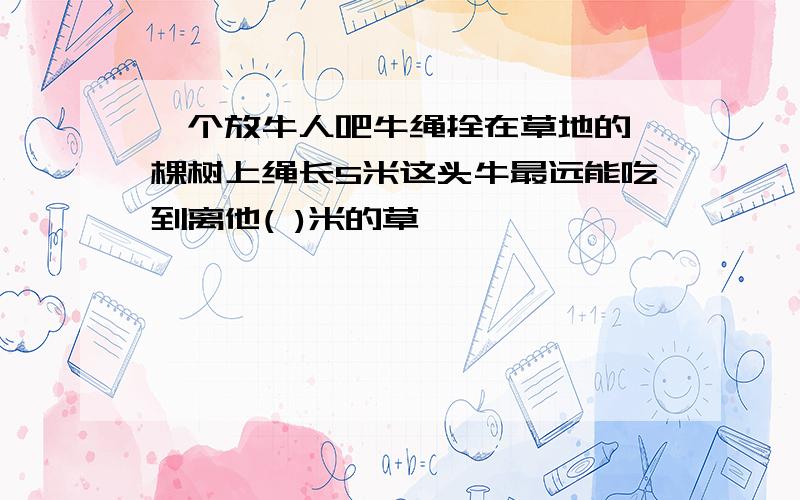 一个放牛人吧牛绳拴在草地的一棵树上绳长5米这头牛最远能吃到离他( )米的草