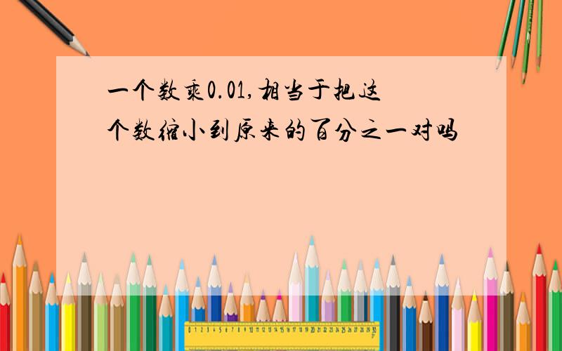 一个数乘0.01,相当于把这个数缩小到原来的百分之一对吗