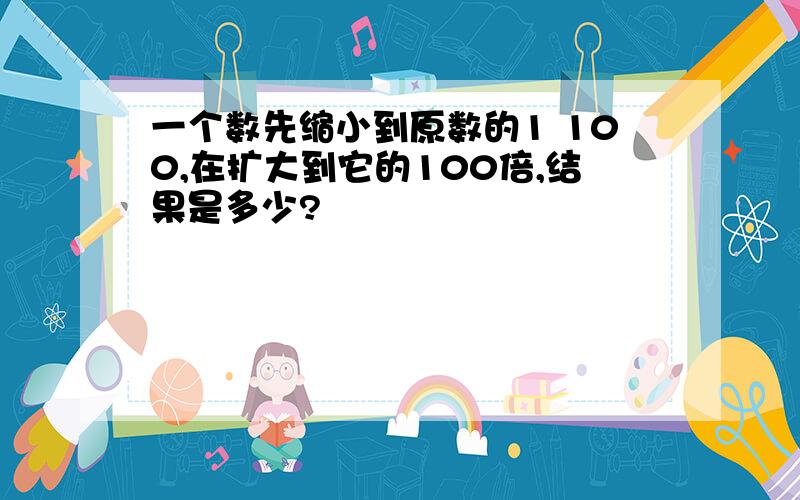 一个数先缩小到原数的1 100,在扩大到它的100倍,结果是多少?