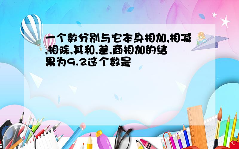 一个数分别与它本身相加,相减,相除,其和,差,商相加的结果为9.2这个数是