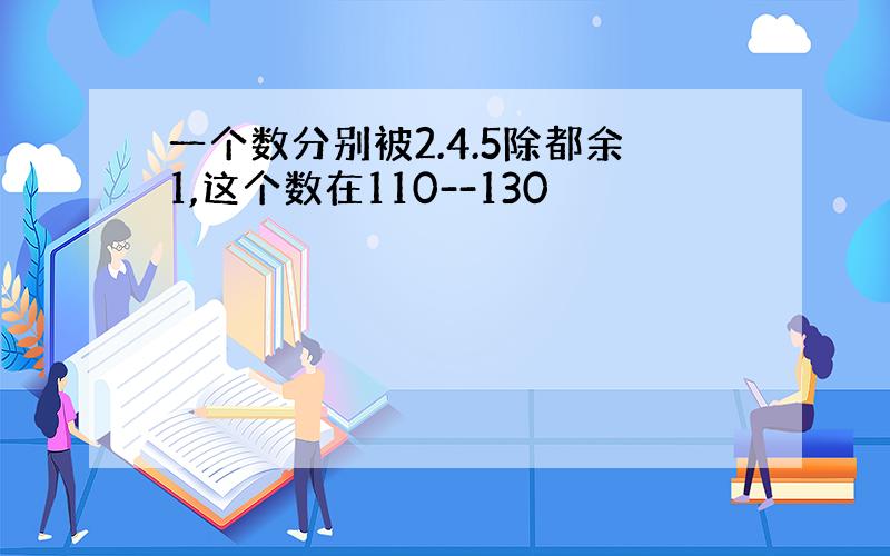 一个数分别被2.4.5除都余1,这个数在110--130