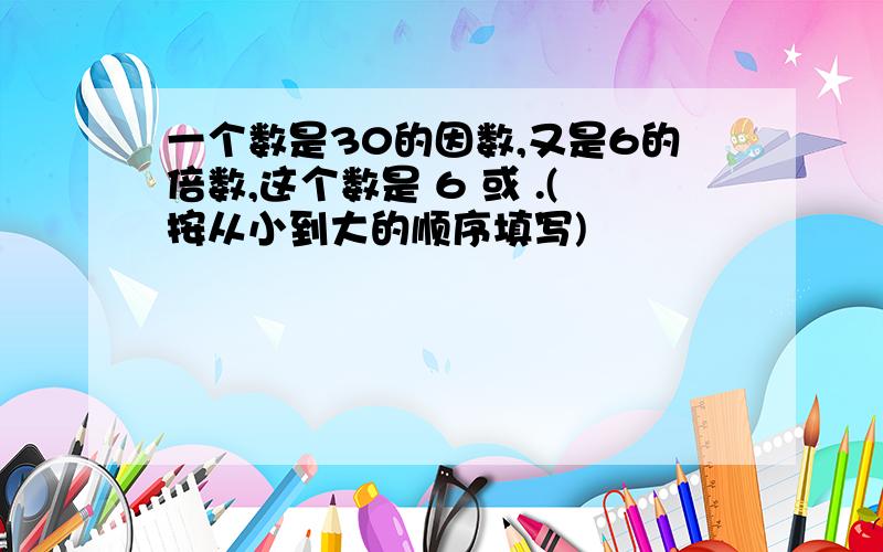 一个数是30的因数,又是6的倍数,这个数是 6 或 .(按从小到大的顺序填写)