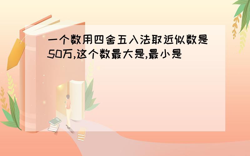 一个数用四舍五入法取近似数是50万,这个数最大是,最小是