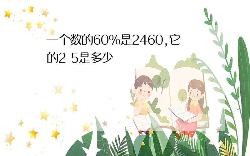 一个数的60%是2460,它的2 5是多少