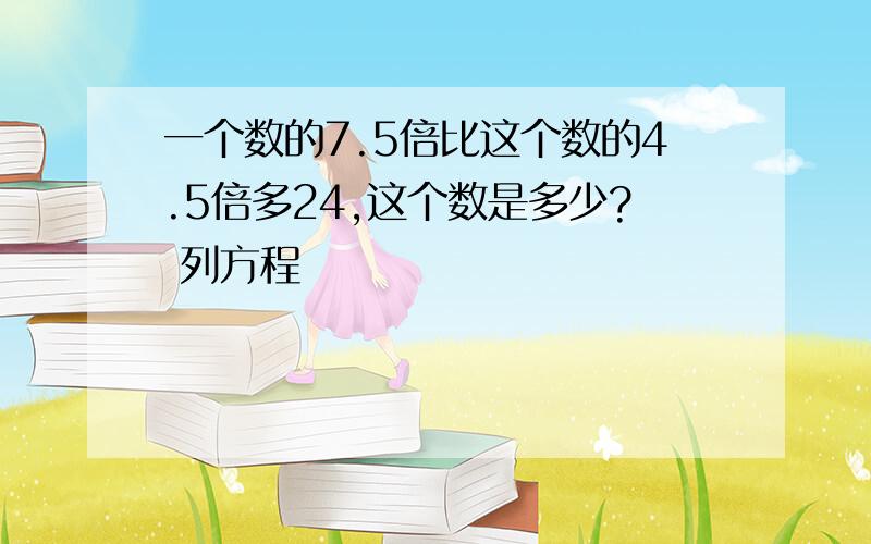 一个数的7.5倍比这个数的4.5倍多24,这个数是多少? 列方程