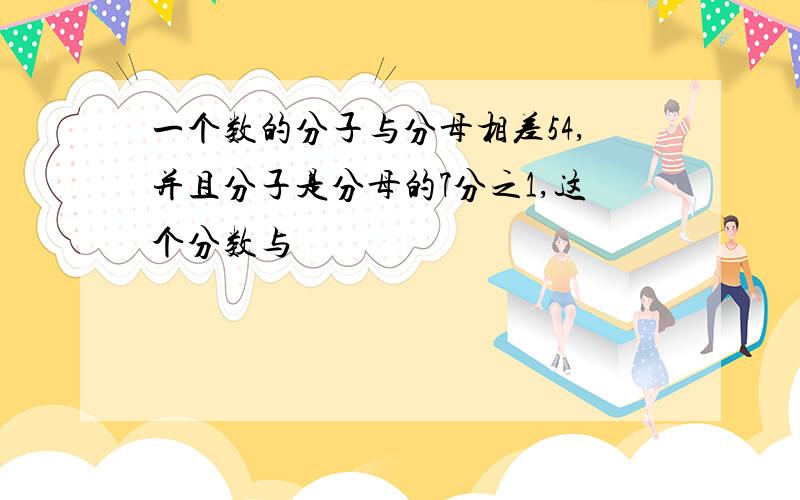 一个数的分子与分母相差54,并且分子是分母的7分之1,这个分数与