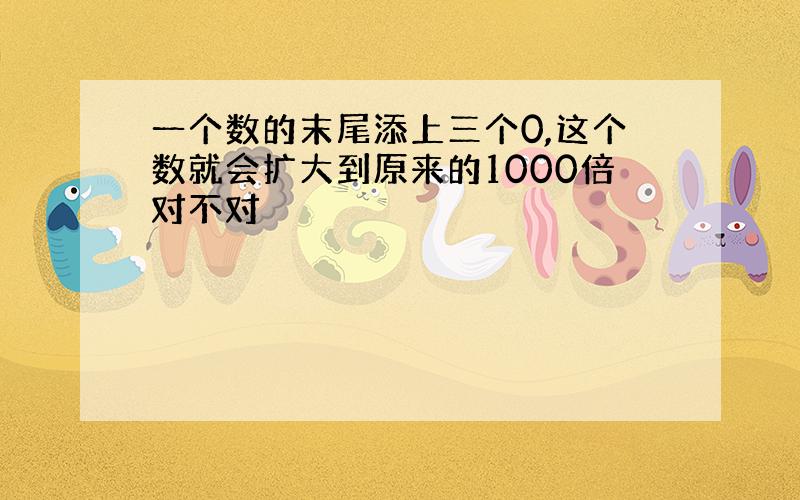 一个数的末尾添上三个0,这个数就会扩大到原来的1000倍对不对