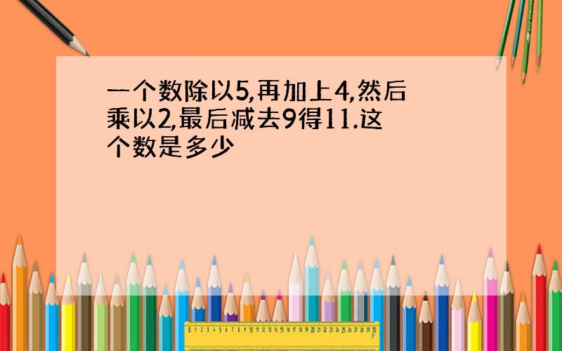 一个数除以5,再加上4,然后乘以2,最后减去9得11.这个数是多少