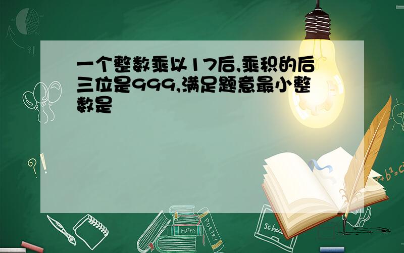 一个整数乘以17后,乘积的后三位是999,满足题意最小整数是