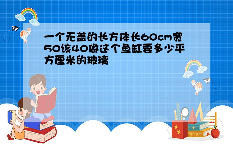 一个无盖的长方体长60cm宽50该40做这个鱼缸要多少平方厘米的玻璃