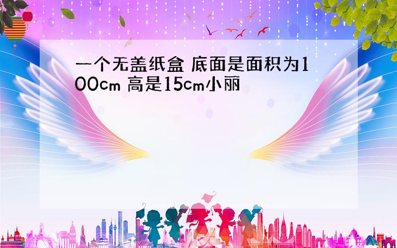 一个无盖纸盒 底面是面积为100cm 高是15cm小丽