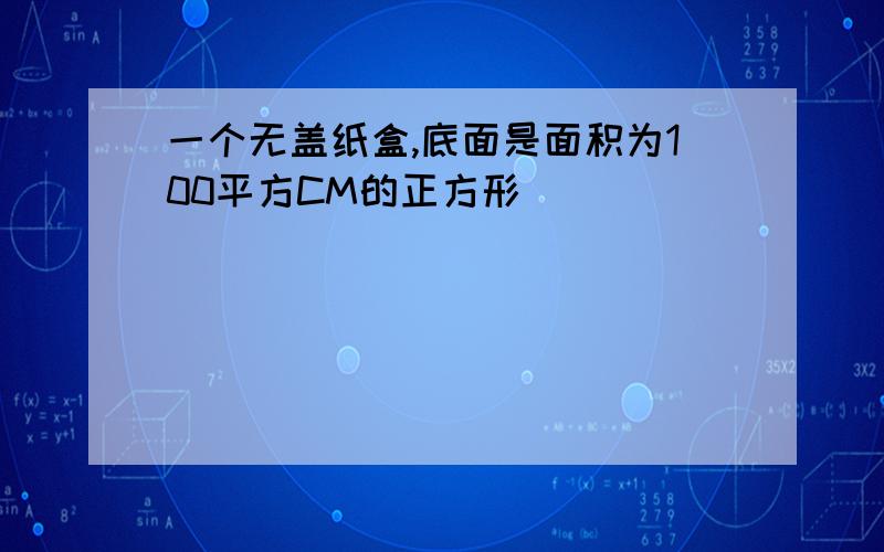 一个无盖纸盒,底面是面积为100平方CM的正方形