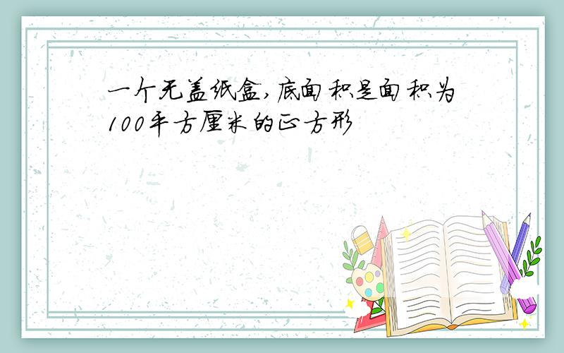 一个无盖纸盒,底面积是面积为100平方厘米的正方形