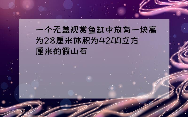 一个无盖观赏鱼缸中放有一块高为28厘米体积为4200立方厘米的假山石