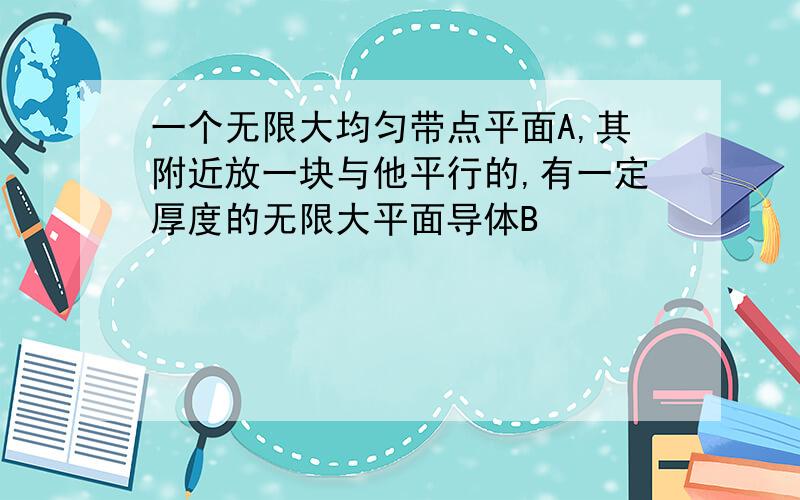 一个无限大均匀带点平面A,其附近放一块与他平行的,有一定厚度的无限大平面导体B