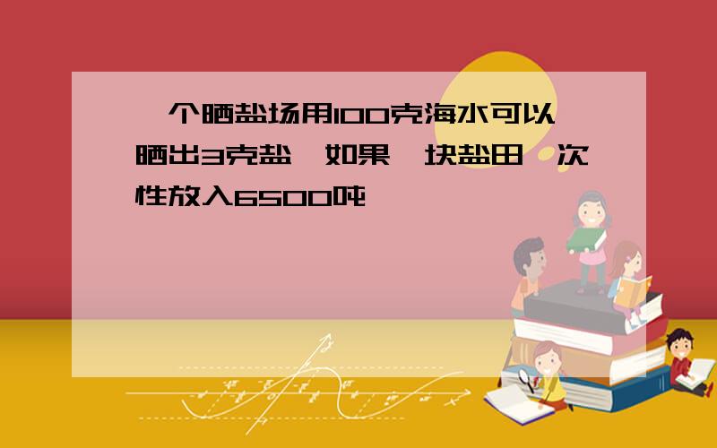 一个晒盐场用100克海水可以晒出3克盐,如果一块盐田一次性放入6500吨