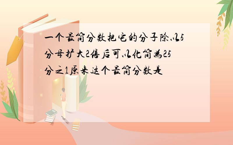 一个最简分数把它的分子除以5分母扩大2倍后可以化简为25分之1原来这个最简分数是