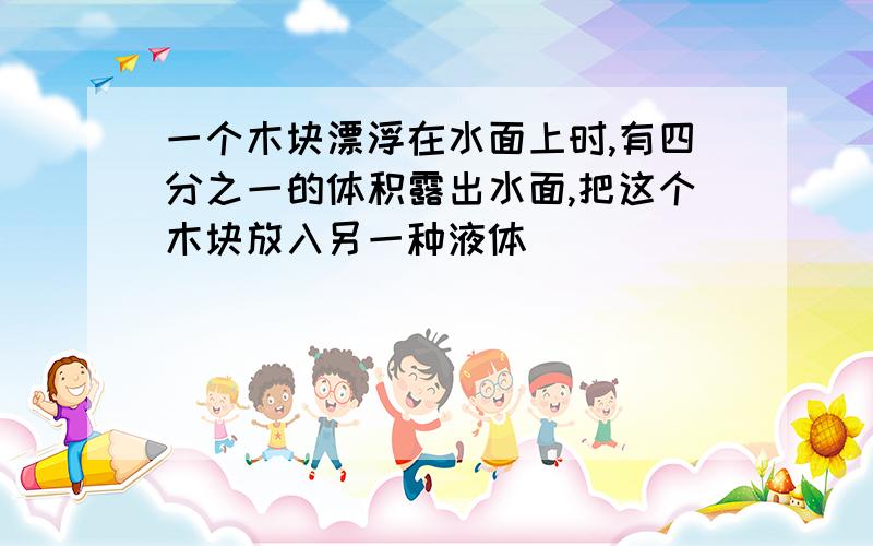 一个木块漂浮在水面上时,有四分之一的体积露出水面,把这个木块放入另一种液体