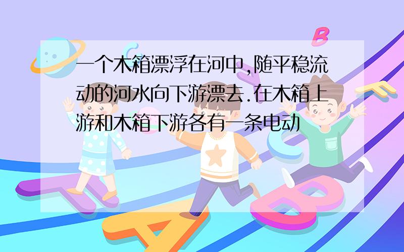 一个木箱漂浮在河中,随平稳流动的河水向下游漂去.在木箱上游和木箱下游各有一条电动