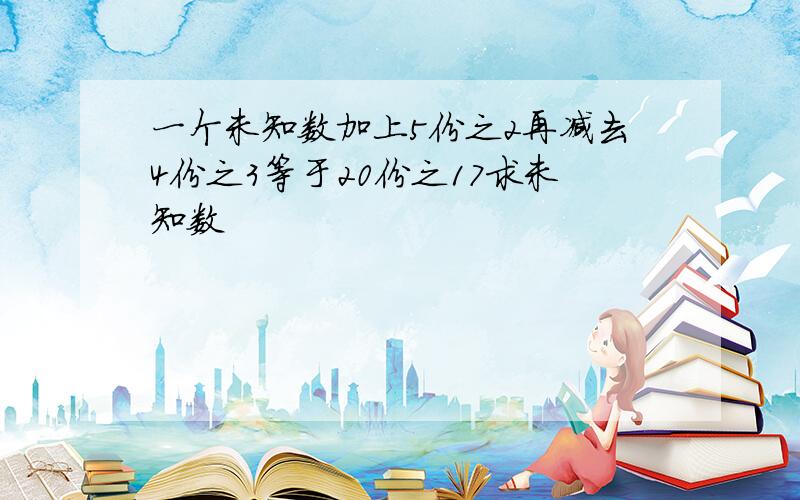 一个未知数加上5份之2再减去4份之3等于20份之17求未知数