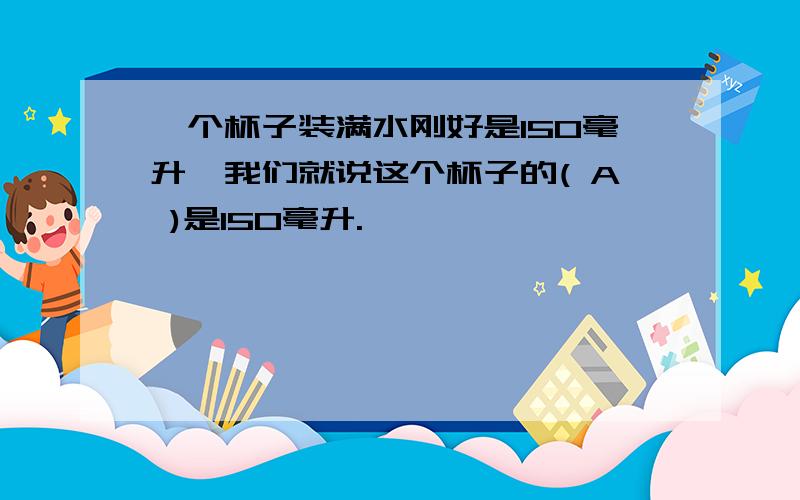 一个杯子装满水刚好是150毫升,我们就说这个杯子的( A )是150毫升.