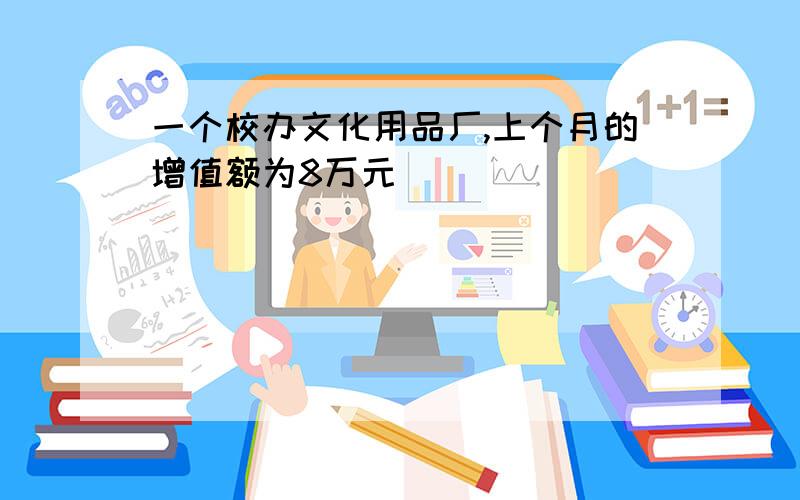 一个校办文化用品厂,上个月的增值额为8万元