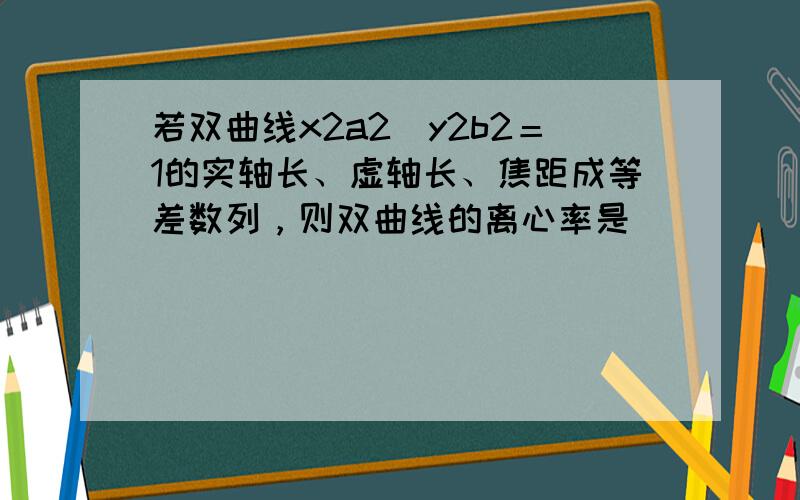 若双曲线x2a2−y2b2＝1的实轴长、虚轴长、焦距成等差数列，则双曲线的离心率是（　　）