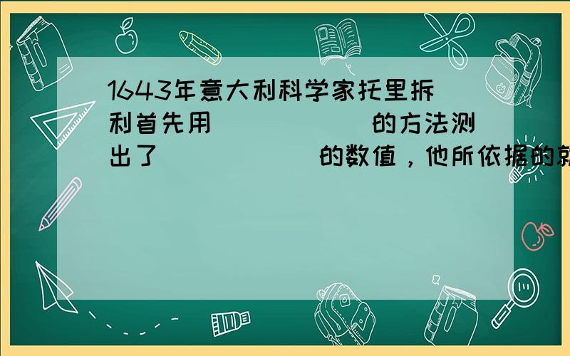 1643年意大利科学家托里拆利首先用______的方法测出了______的数值，他所依据的就是“用大气压与液体压强相比较