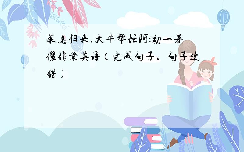 菜鸟归来,大牛帮忙阿：初一暑假作业英语（完成句子、句子改错）