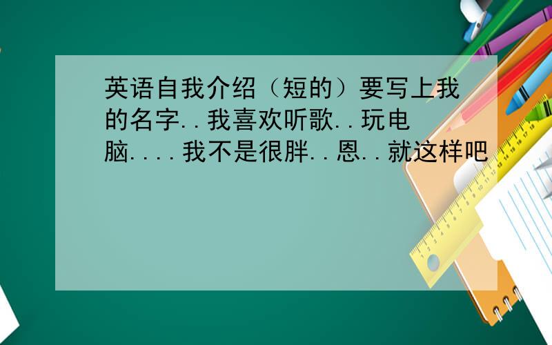 英语自我介绍（短的）要写上我的名字..我喜欢听歌..玩电脑....我不是很胖..恩..就这样吧