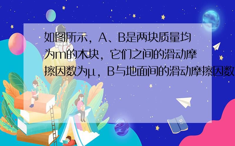 如图所示，A、B是两块质量均为m的木块，它们之间的滑动摩擦因数为μ，B与地面间的滑动摩擦因数也为μ，现对A施加一个水平向